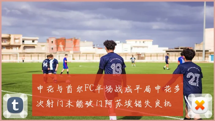 申花与首尔FC半场战成平局申花多次射门未能破门阿苏埃错失良机
