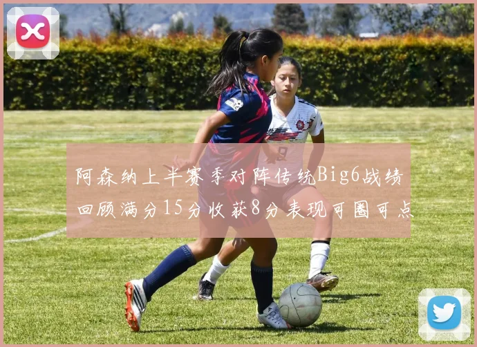阿森纳上半赛季对阵传统Big6战绩回顾满分15分收获8分表现可圈可点
