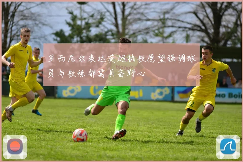 罗西尼尔表达英超执教愿望强调球员与教练都需具备野心