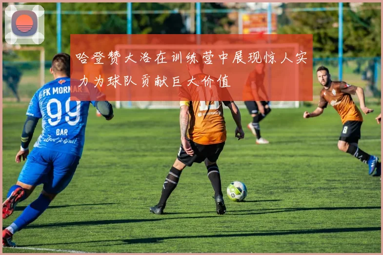 哈登赞大洛在训练营中展现惊人实力为球队贡献巨大价值