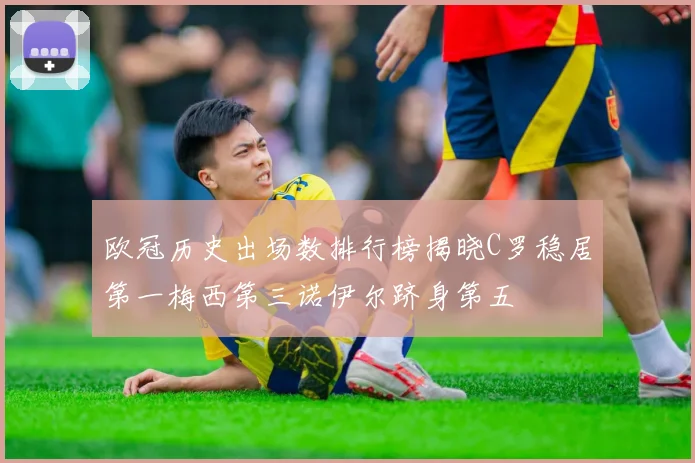 欧冠历史出场数排行榜揭晓C罗稳居第一梅西第三诺伊尔跻身第五