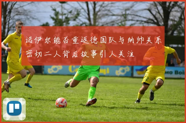 诺伊尔能否重返德国队与纳帅关系密切二人背后故事引人关注