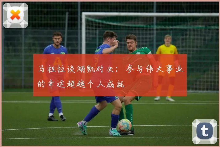 马祖拉谈湖凯对决：参与伟大事业的幸运超越个人成就