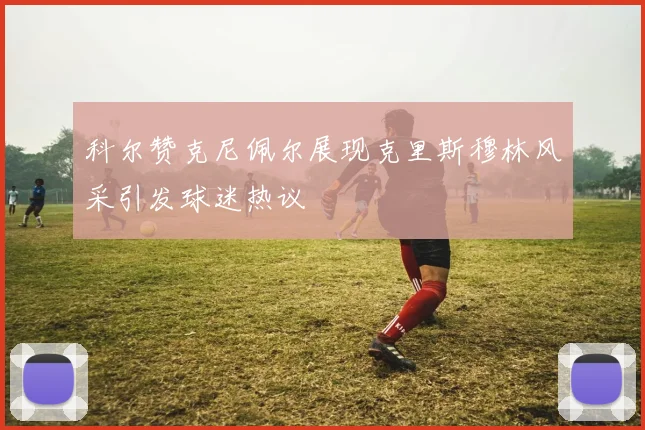 科尔赞克尼佩尔展现克里斯穆林风采引发球迷热议