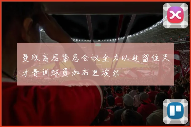 曼联高层紧急会议全力以赴留住天才青训球员加布里埃尔