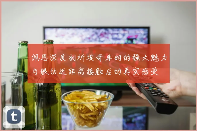 佩恩深度剖析埃奇库姆的强大魅力与狠劲近距离接触后的真实感受