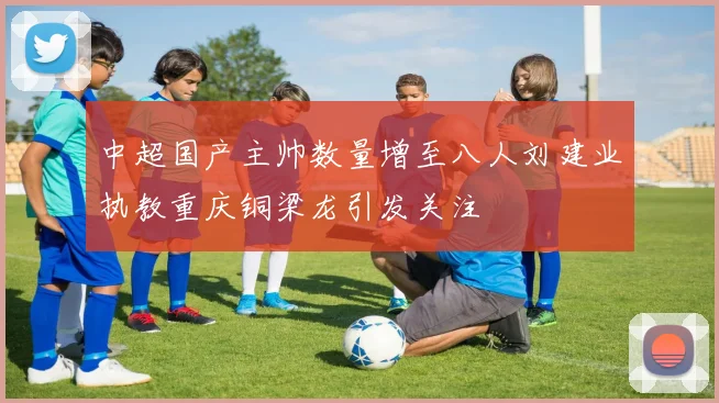 中超国产主帅数量增至八人刘建业执教重庆铜梁龙引发关注