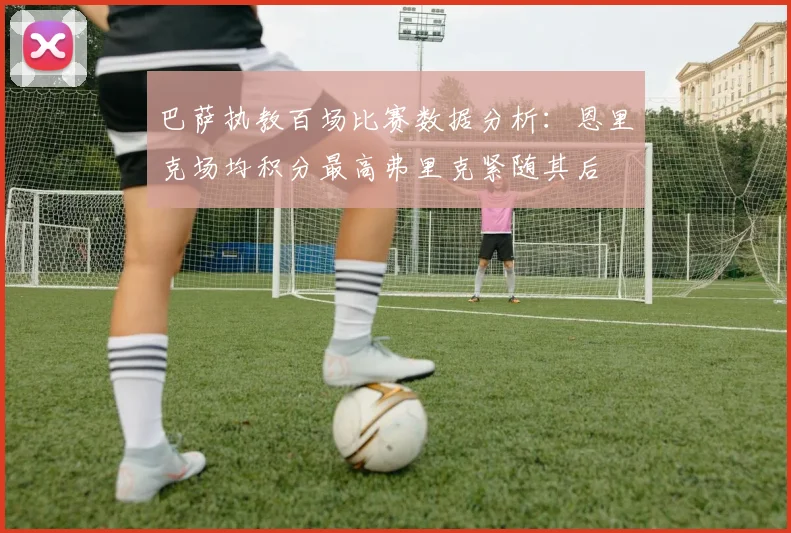 巴萨执教百场比赛数据分析：恩里克场均积分最高弗里克紧随其后