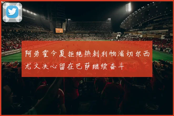 阿劳霍今夏拒绝热刺利物浦切尔西尤文决心留在巴萨继续奋斗