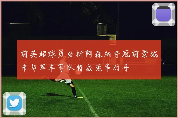 前英超球员分析阿森纳夺冠前景城市与军车等队将成竞争对手