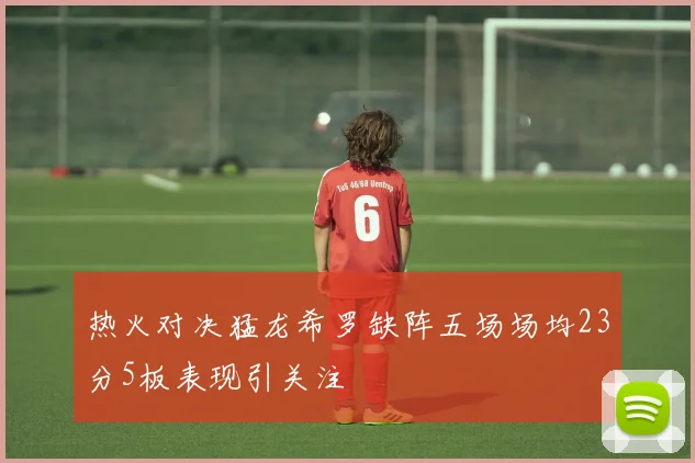 热火对决猛龙希罗缺阵五场场均23分5板表现引关注
