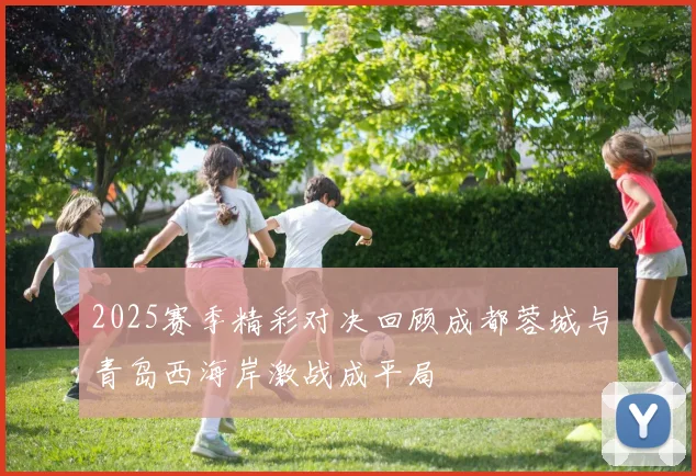 2025赛季精彩对决回顾成都蓉城与青岛西海岸激战成平局