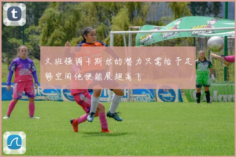 文班强调卡斯尔的潜力只需给予足够空间他便能展翅高飞