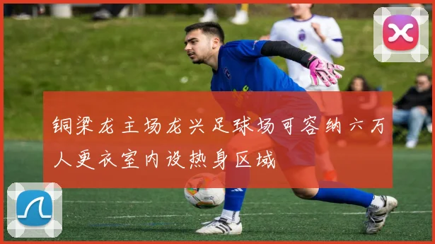 铜梁龙主场龙兴足球场可容纳六万人更衣室内设热身区域