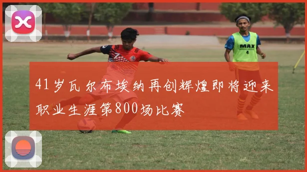 41岁瓦尔布埃纳再创辉煌即将迎来职业生涯第800场比赛