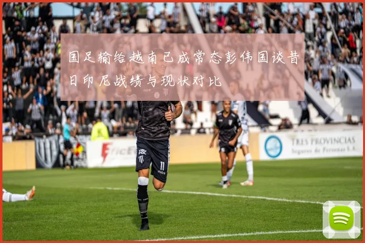 国足输给越南已成常态彭伟国谈昔日印尼战绩与现状对比