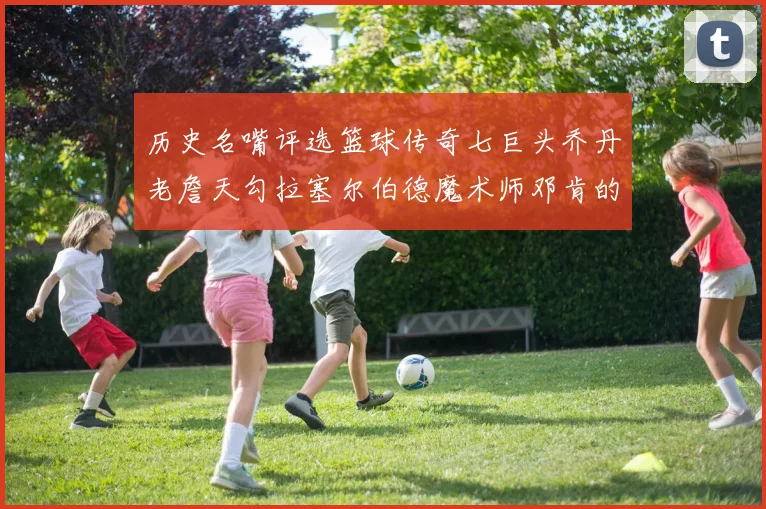 历史名嘴评选篮球传奇七巨头乔丹老詹天勾拉塞尔伯德魔术师邓肯的巅峰之路