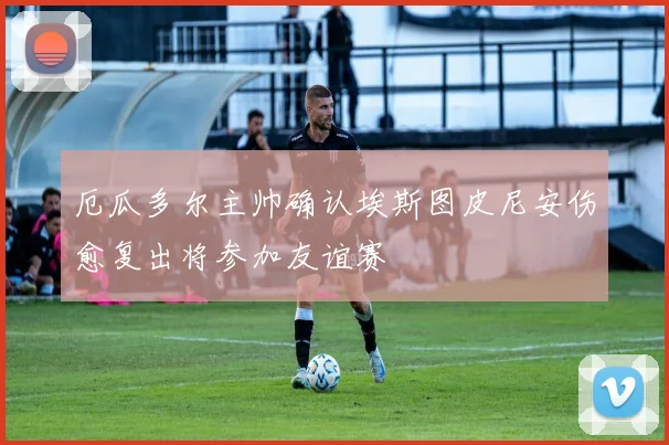 厄瓜多尔主帅确认埃斯图皮尼安伤愈复出将参加友谊赛