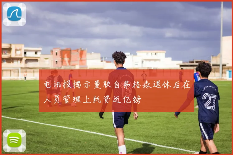 电讯报揭示曼联自弗格森退休后在人员管理上耗资近亿镑