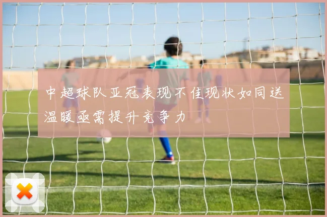 中超球队亚冠表现不佳现状如同送温暖亟需提升竞争力