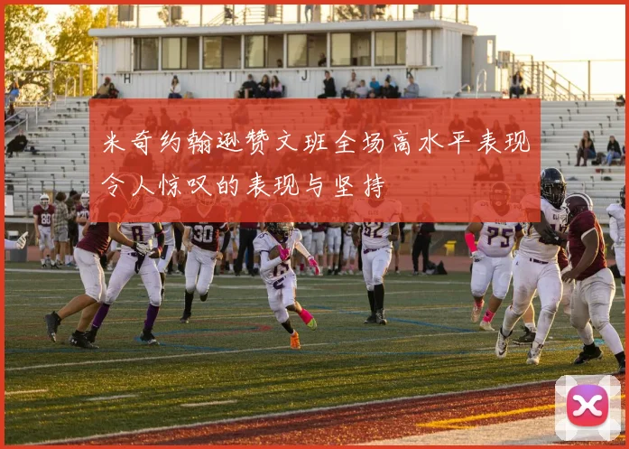 米奇约翰逊赞文班全场高水平表现令人惊叹的表现与坚持
