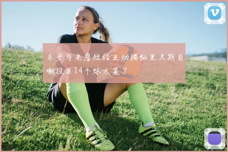 东子与老詹短信互动揭秘里夫斯自嘲投丢14个球太菜了