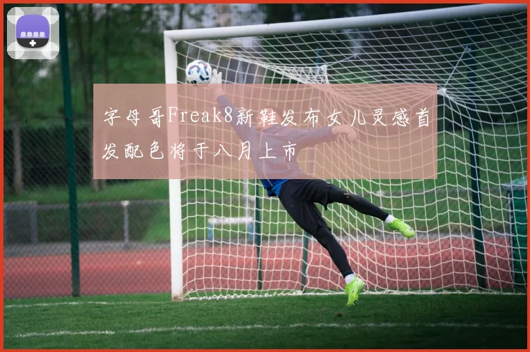 字母哥Freak8新鞋发布女儿灵感首发配色将于八月上市