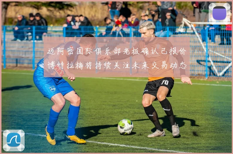 迈阿密国际俱乐部老板确认已报价博特拉梅将持续关注未来交易动态