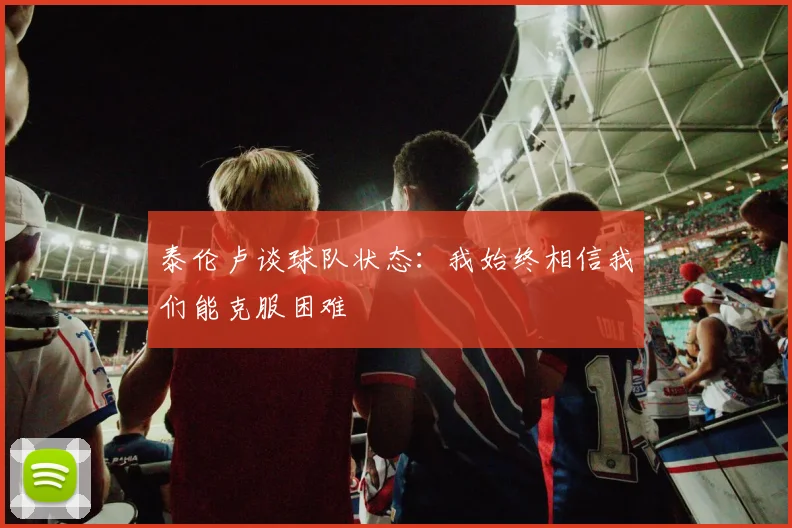 泰伦卢谈球队状态：我始终相信我们能克服困难