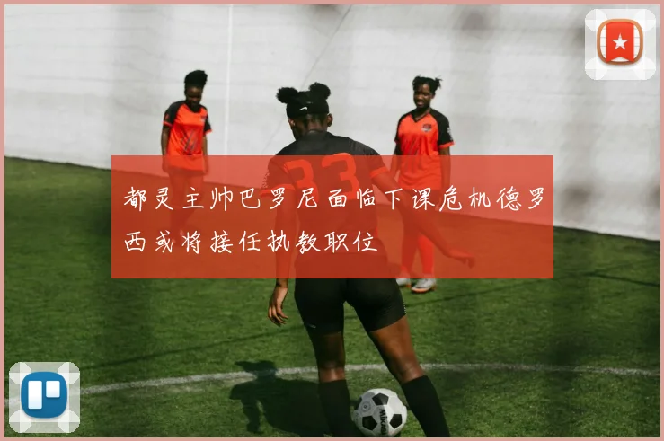 都灵主帅巴罗尼面临下课危机德罗西或将接任执教职位