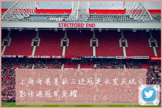 上海海港喜获三连冠更衣室庆祝合影传递冠军荣耀