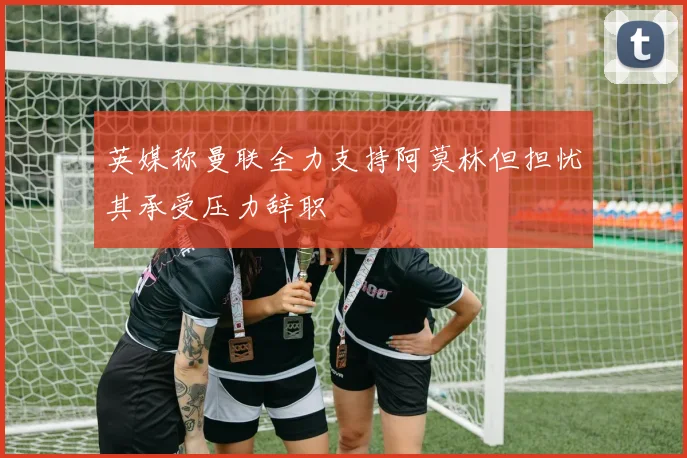 英媒称曼联全力支持阿莫林但担忧其承受压力辞职