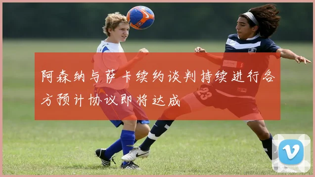 阿森纳与萨卡续约谈判持续进行各方预计协议即将达成
