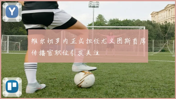 维尔切罗内正式担任尤文图斯首席传播官职位引发关注