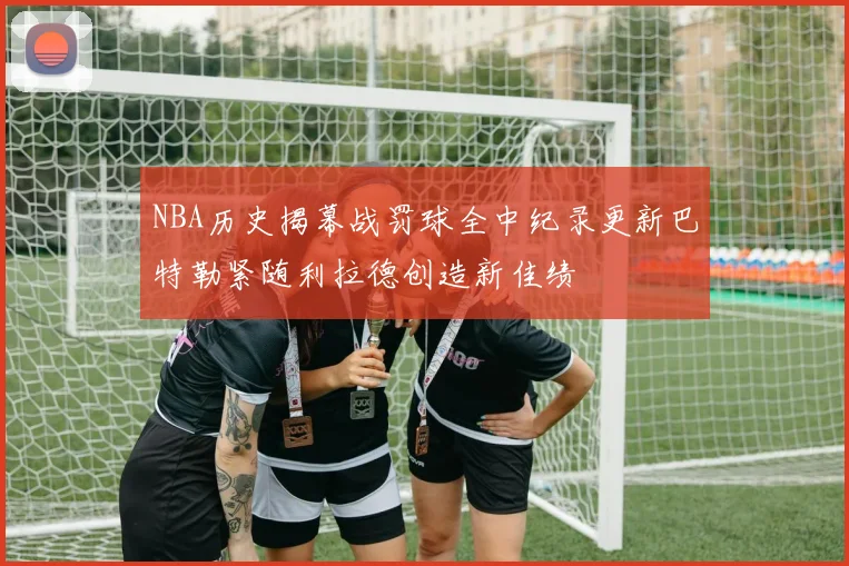 NBA历史揭幕战罚球全中纪录更新巴特勒紧随利拉德创造新佳绩